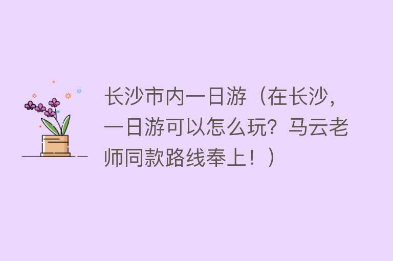 长沙市内一日游（在长沙，一日游可以怎么玩？马云老师同款路线奉上！）