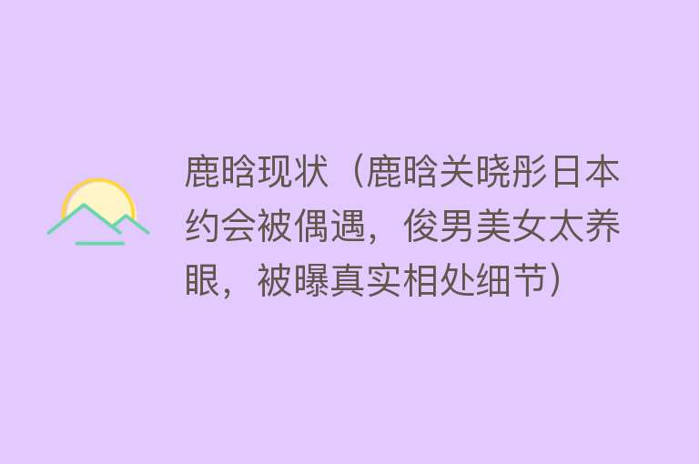 鹿晗现状（鹿晗关晓彤日本约会被偶遇，俊男美女太养眼，被曝真实相处细节）