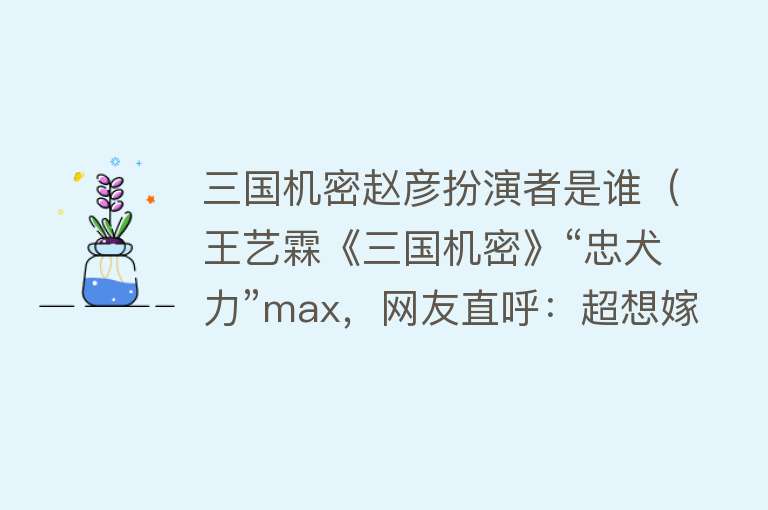 三国机密赵彦扮演者是谁（王艺霖《三国机密》“忠犬力”max，网友直呼：超想嫁！）