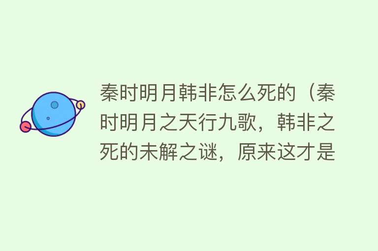 秦时明月韩非怎么死的（秦时明月之天行九歌，韩非之死的未解之谜，原来这才是他死的原因）