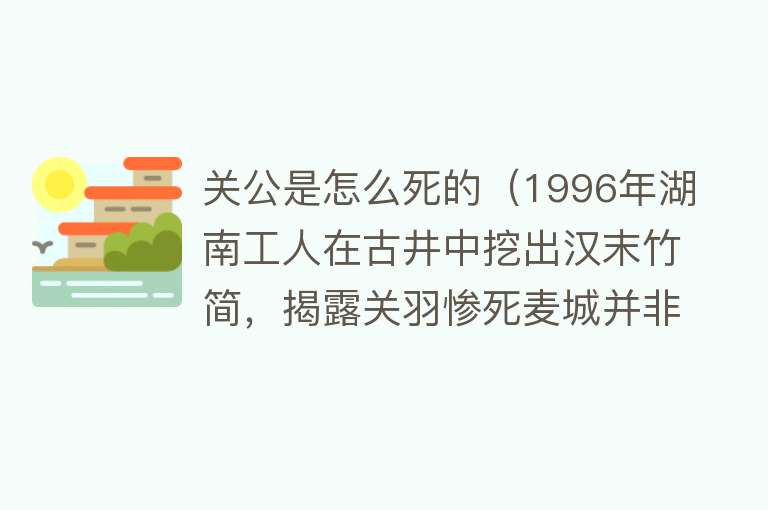 关公是怎么死的（1996年湖南工人在古井中挖出汉末竹简，揭露关羽惨死麦城并非大意）