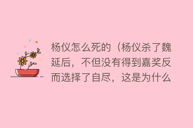 杨仪怎么死的（杨仪杀了魏延后，不但没有得到嘉奖反而选择了自尽，这是为什么？）