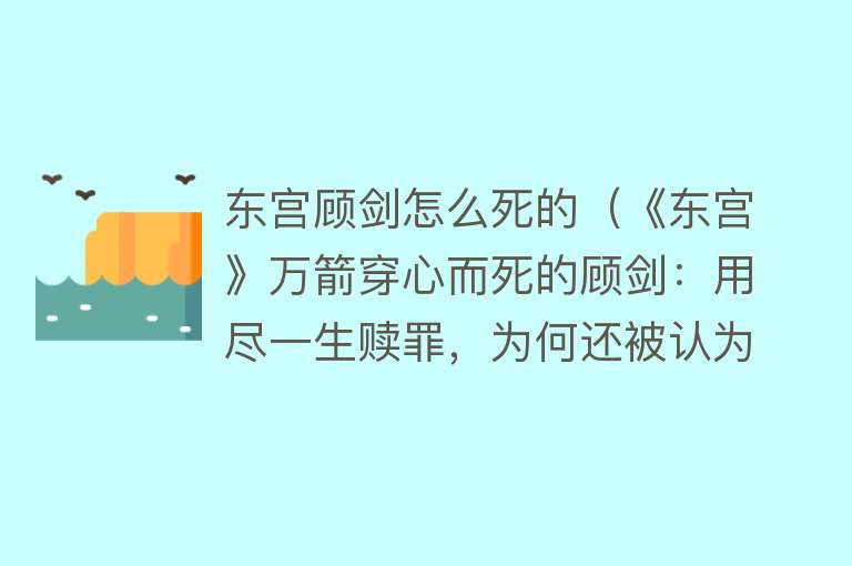 东宫顾剑怎么死的（《东宫》万箭穿心而死的顾剑：用尽一生赎罪，为何还被认为太渣？）