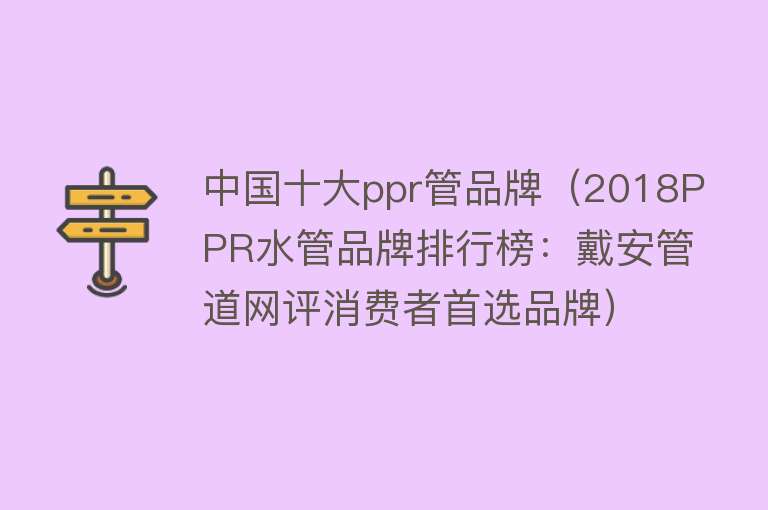 中国十大ppr管品牌（2018PPR水管品牌排行榜：戴安管道网评消费者首选品牌）