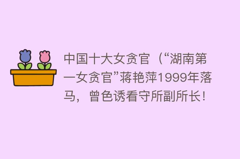 中国十大女贪官（“湖南第一女贪官”蒋艳萍1999年落马，曾色诱看守所副所长！）