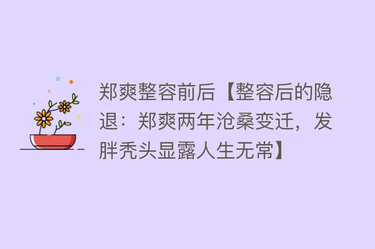 郑爽整容前后【整容后的隐退：郑爽两年沧桑变迁，发胖秃头显露人生无常】