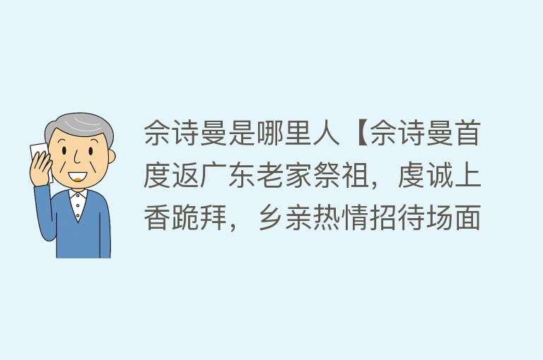 佘诗曼是哪里人【佘诗曼首度返广东老家祭祖，虔诚上香跪拜，乡亲热情招待场面热闹】