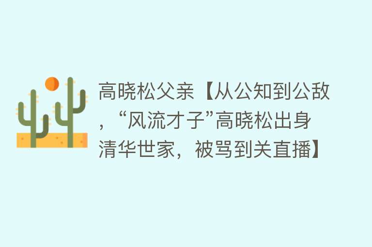 高晓松父亲【从公知到公敌，“风流才子”高晓松出身清华世家，被骂到关直播】