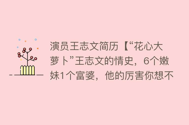 演员王志文简历【“花心大萝卜”王志文的情史，6个嫩妹1个富婆，他的厉害你想不到】