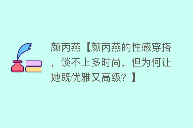 颜丙燕【颜丙燕的性感穿搭，谈不上多时尚，但为何让她既优雅又高级？】