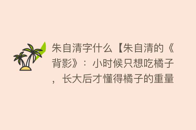 朱自清字什么【朱自清的《背影》：小时候只想吃橘子，长大后才懂得橘子的重量】