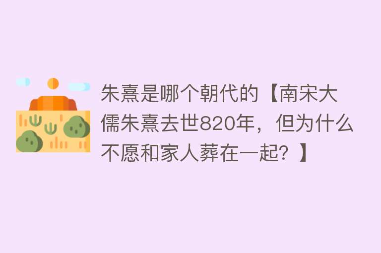 朱熹是哪个朝代的【南宋大儒朱熹去世820年，但为什么不愿和家人葬在一起？】