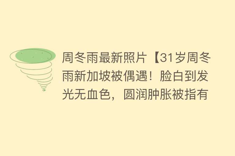 周冬雨最新照片【31岁周冬雨新加坡被偶遇！脸白到发光无血色，圆润肿胀被指有孕相】