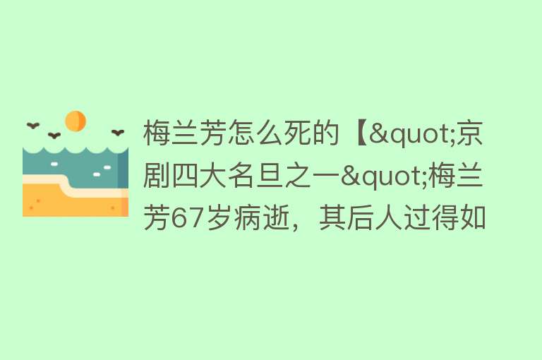 梅兰芳怎么死的【"京剧四大名旦之一"梅兰芳67岁病逝，其后人过得如何？】