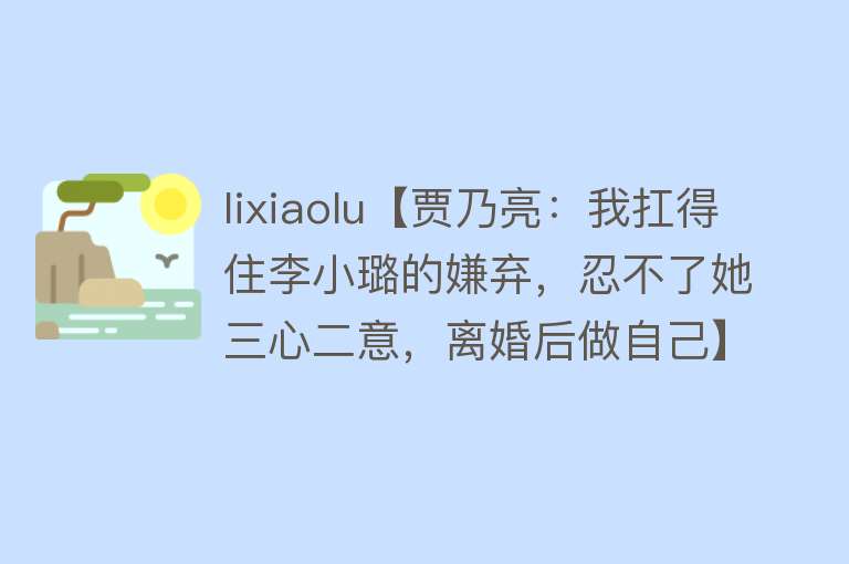 lixiaolu【贾乃亮：我扛得住李小璐的嫌弃，忍不了她三心二意，离婚后做自己】