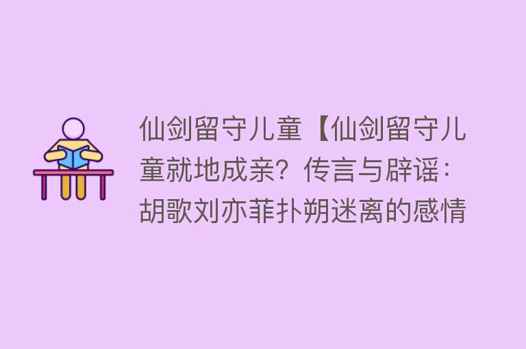 仙剑留守儿童【仙剑留守儿童就地成亲？传言与辟谣：胡歌刘亦菲扑朔迷离的感情路】