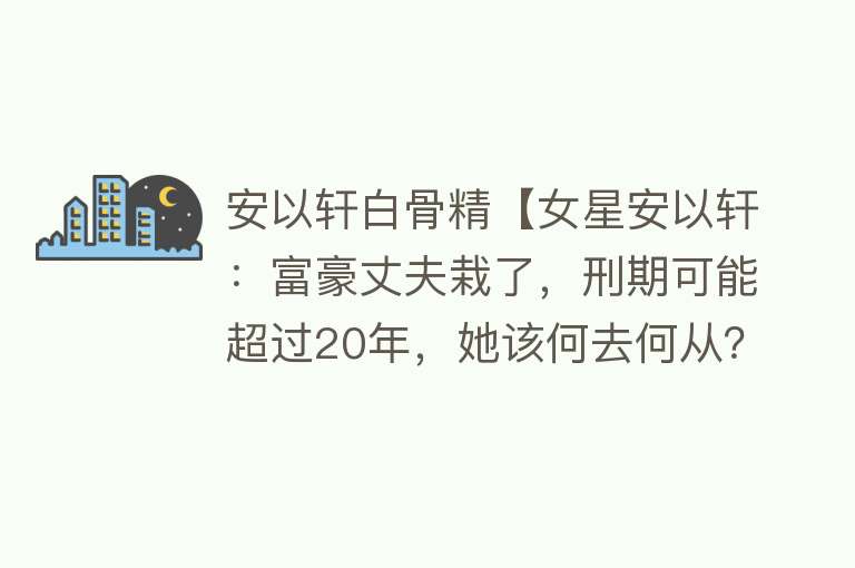 安以轩白骨精【女星安以轩：富豪丈夫栽了，刑期可能超过20年，她该何去何从？】