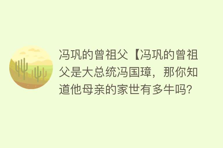 冯巩的曾祖父【冯巩的曾祖父是大总统冯国璋，那你知道他母亲的家世有多牛吗？】