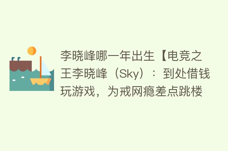 李晓峰哪一年出生【电竞之王李晓峰（Sky）：到处借钱玩游戏，为戒网瘾差点跳楼】