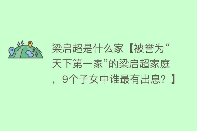 梁启超是什么家【被誉为“天下第一家”的梁启超家庭，9个子女中谁最有出息？】