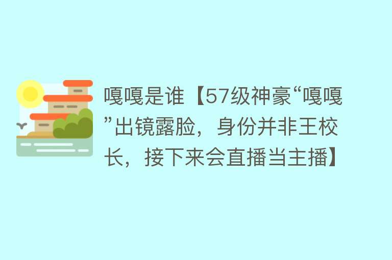 嘎嘎是谁【57级神豪“嘎嘎”出镜露脸，身份并非王校长，接下来会直播当主播】