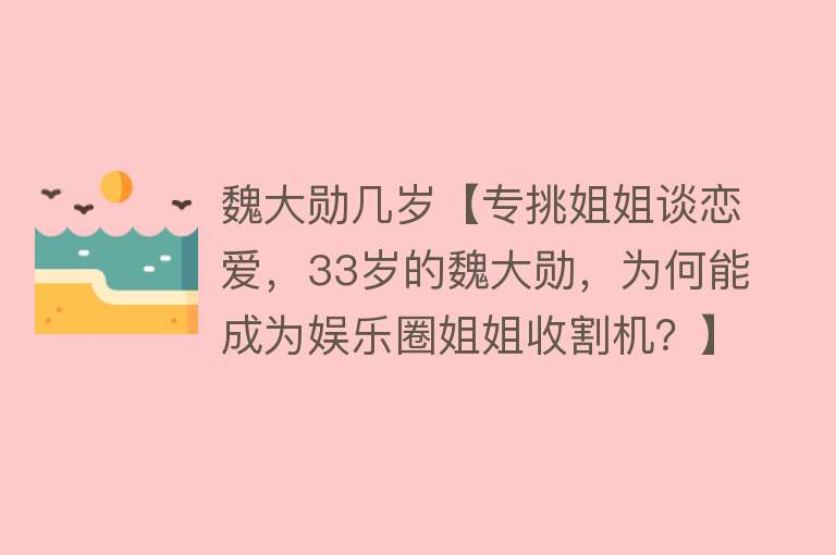 魏大勋几岁【专挑姐姐谈恋爱，33岁的魏大勋，为何能成为娱乐圈姐姐收割机？】