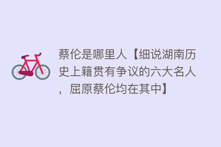 蔡伦是哪里人【细说湖南历史上籍贯有争议的六大名人，屈原蔡伦均在其中】