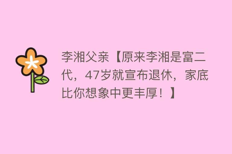 李湘父亲【原来李湘是富二代，47岁就宣布退休，家底比你想象中更丰厚！】