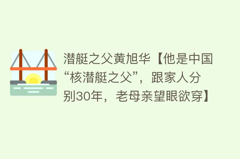 潜艇之父黄旭华【他是中国“核潜艇之父”，跟家人分别30年，老母亲望眼欲穿】