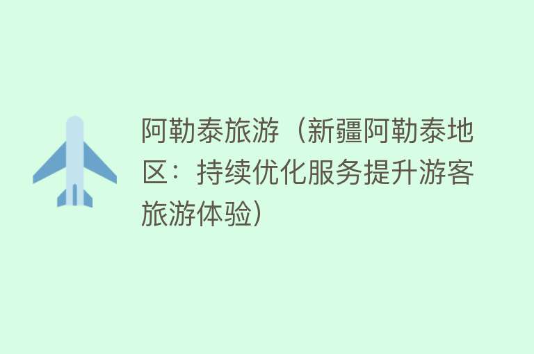 阿勒泰旅游(新疆阿勒泰地区:持续优化服务提升游客旅游体验)