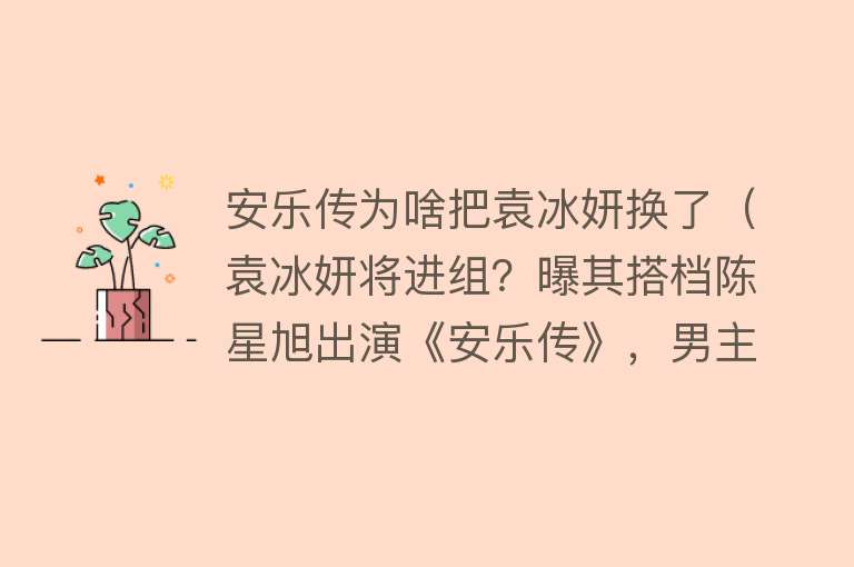 安乐传为啥把袁冰妍换了（袁冰妍将进组？曝其搭档陈星旭出演《安乐传》，男主一番） 