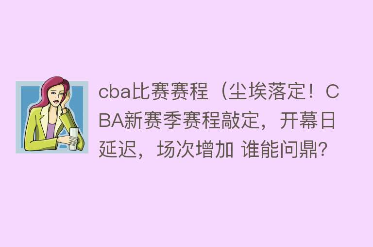 cba比赛赛程（尘埃落定！CBA新赛季赛程敲定，开幕日延迟，场次增加 谁能问鼎？） 