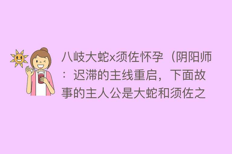 八岐大蛇x须佐怀孕（阴阳师：迟滞的主线重启，下面故事的主人公是大蛇和须佐之男）