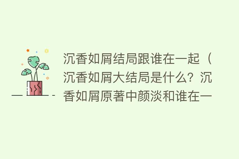 沉香如屑结局跟谁在一起（沉香如屑大结局是什么？沉香如屑原著中颜淡和谁在一起了？）