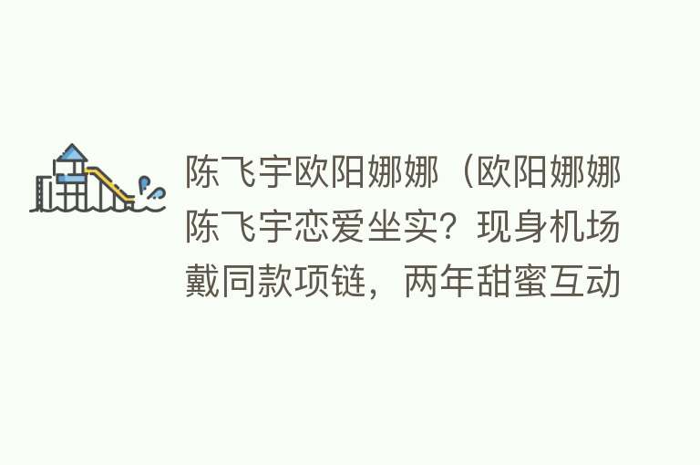 陈飞宇欧阳娜娜（欧阳娜娜陈飞宇恋爱坐实？现身机场戴同款项链，两年甜蜜互动不断） 