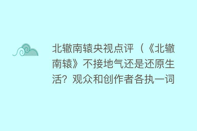 北辙南辕央视点评(《北辙南辕》不接地气还是还原生活?观众和创作者各执一词)