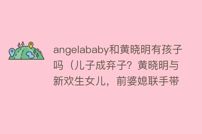 angelababy和黄晓明有孩子吗（儿子成弃子？黄晓明与新欢生女儿，前婆媳联手带小海绵出国散心）