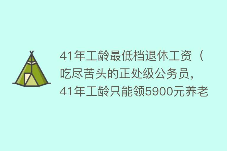 41年工龄最低档退休工资（吃尽苦头的正处级公务员，41年工龄只能领5900元养老金，合理吗？） 