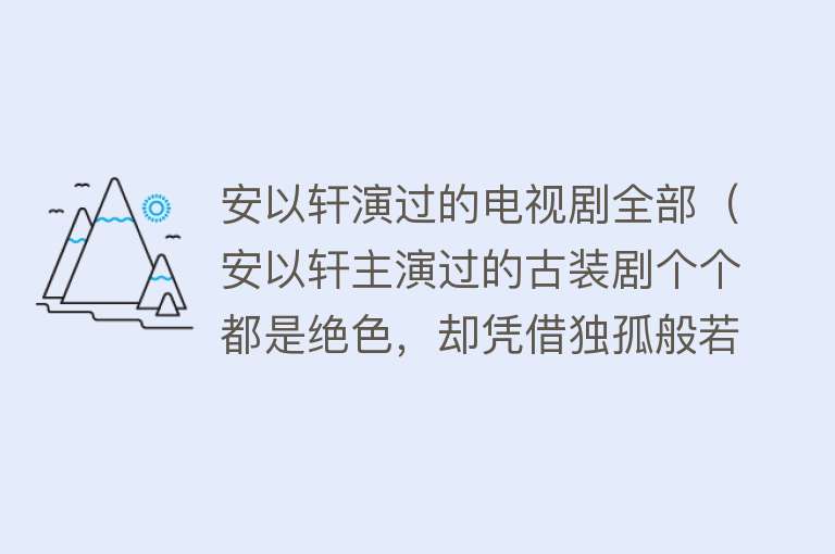 安以轩演过的电视剧全部(安以轩主演过的古装剧个个都是绝色,却凭借独孤般若这个配角火了)