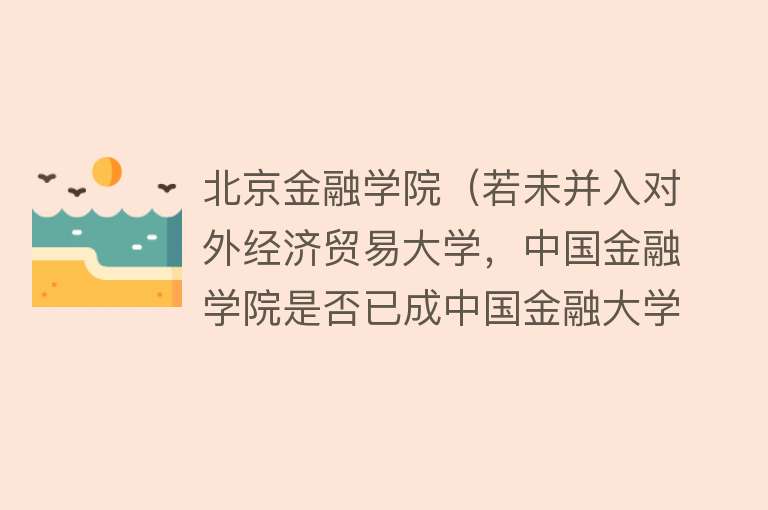 北京金融学院(若未并入对外经济贸易大学,中国金融学院是否已成中国金融大学?)