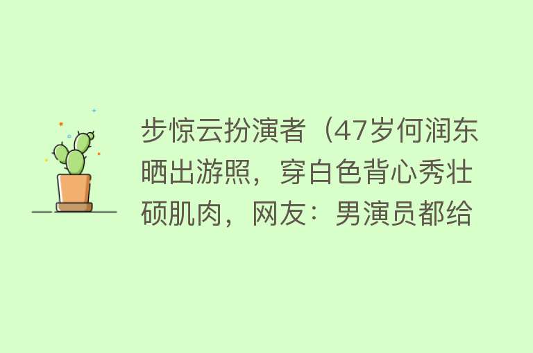 步惊云扮演者（47岁何润东晒出游照，穿白色背心秀壮硕肌肉，网友：男演员都给我卷起来） 