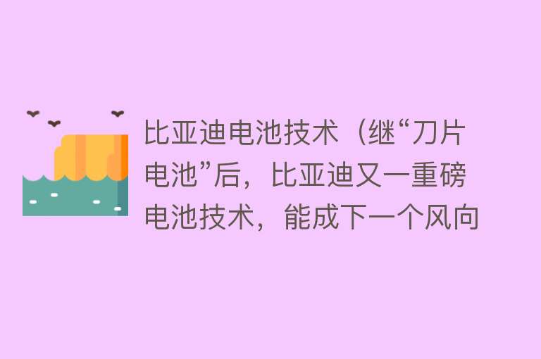 比亚迪电池技术（继“刀片电池”后，比亚迪又一重磅电池技术，能成下一个风向标？） 