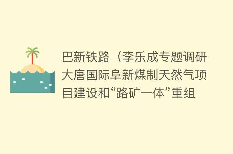 巴新铁路（李乐成专题调研大唐国际阜新煤制天然气项目建设和“路矿一体”重组进展情况） 
