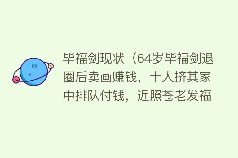 毕福剑现状(64岁毕福剑退圈后卖画赚钱,十人挤其家中排队付钱,近照苍老发福)