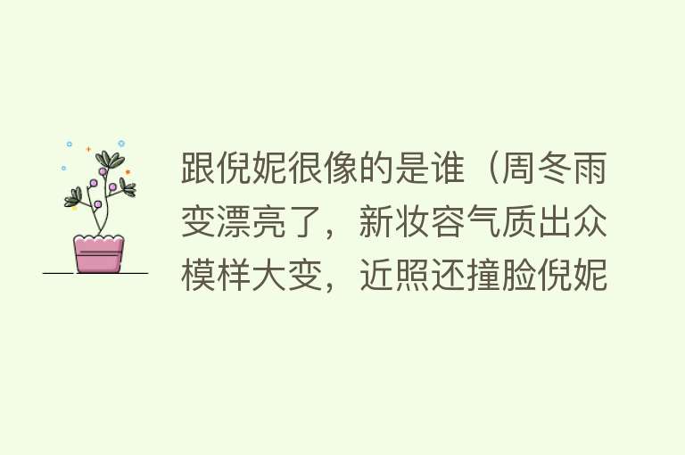 跟倪妮很像的是谁（周冬雨变漂亮了，新妆容气质出众模样大变，近照还撞脸倪妮） 