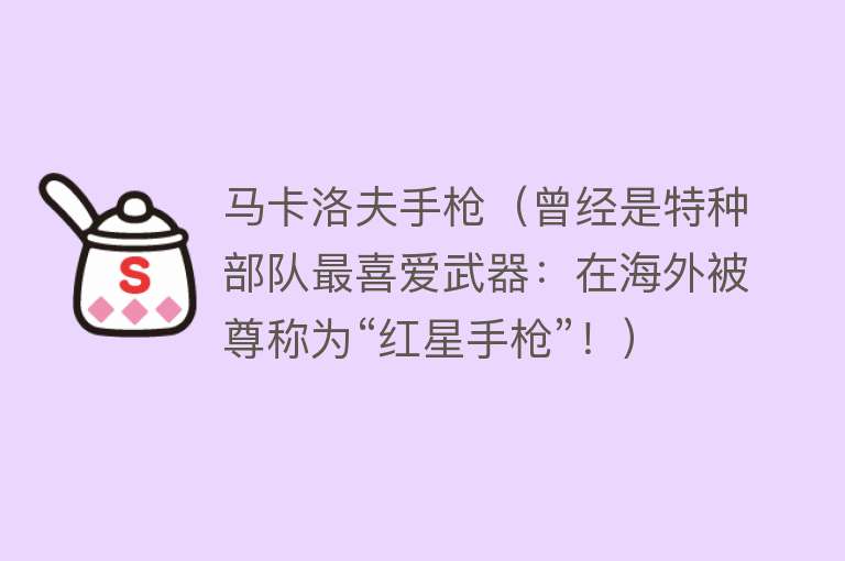 马卡洛夫手枪（曾经是特种部队最喜爱武器：在海外被尊称为“红星手枪”！） 