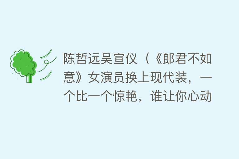 陈哲远吴宣仪（《郎君不如意》女演员换上现代装，一个比一个惊艳，谁让你心动？） 