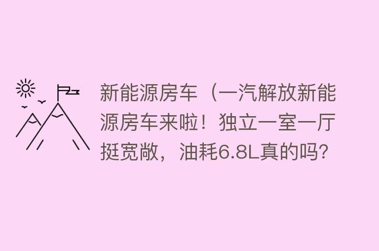 新能源房车(一汽解放新能源房车来啦!独立一室一厅挺宽敞,油耗6.8L真的吗?)
