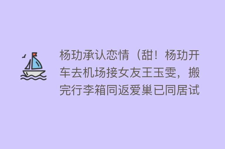 杨玏承认恋情(甜!杨玏开车去机场接女友王玉雯,搬完行李箱同返爱巢已同居试婚)