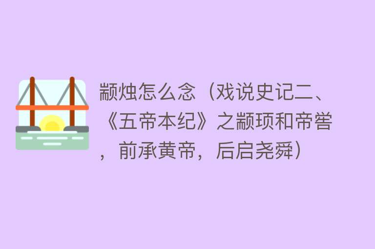 颛烛怎么念(戏说史记二、《五帝本纪》之颛顼和帝喾,前承黄帝,后启尧舜)